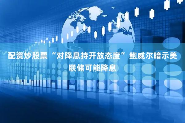 配资炒股票 “对降息持开放态度” 鲍威尔暗示美联储可能降息