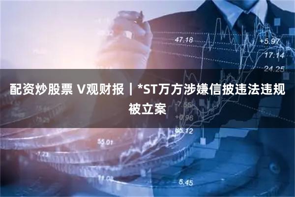 配资炒股票 V观财报｜*ST万方涉嫌信披违法违规被立案