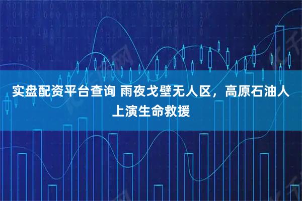 实盘配资平台查询 雨夜戈壁无人区，高原石油人上演生命救援